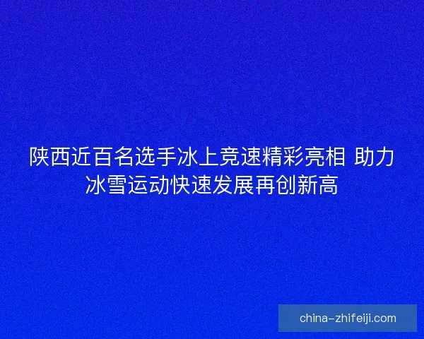 陕西近百名选手冰上竞速精彩亮相 助力冰雪运动快速发展再创新高