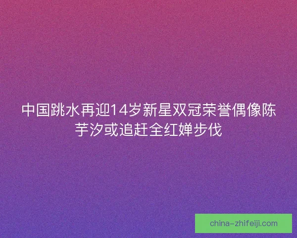 中国跳水再迎14岁新星双冠荣誉偶像陈芋汐或追赶全红婵步伐
