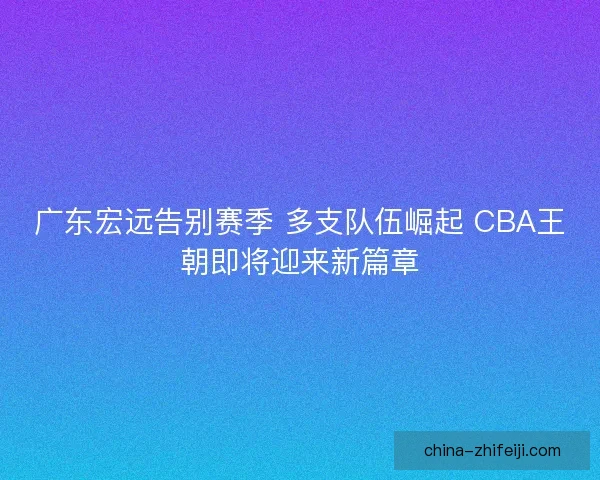 广东宏远告别赛季 多支队伍崛起 CBA王朝即将迎来新篇章