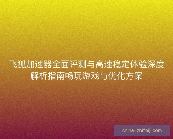 飞狐加速器全面评测与高速稳定体验深度解析指南畅玩游戏与优化方案