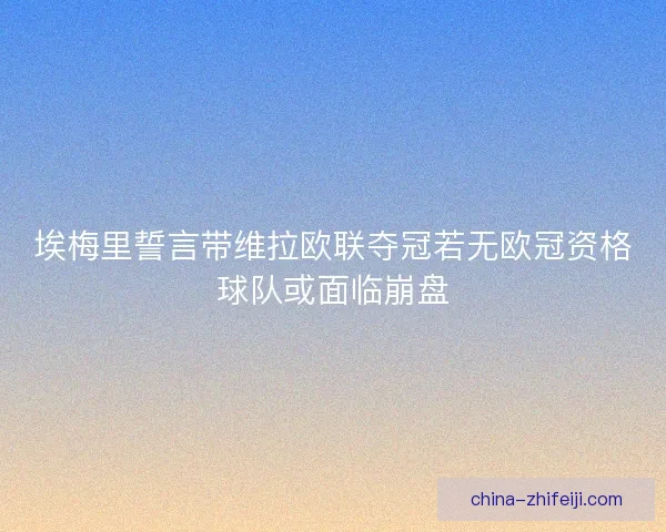 埃梅里誓言带维拉欧联夺冠若无欧冠资格球队或面临崩盘